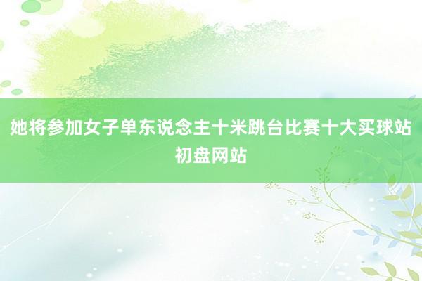 她将参加女子单东说念主十米跳台比赛十大买球站初盘网站