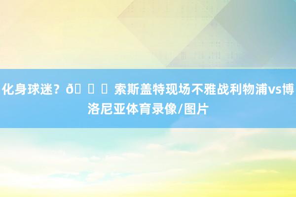 化身球迷？👀索斯盖特现场不雅战利物浦vs博洛尼亚体育录像/图片