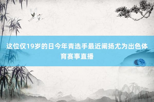 这位仅19岁的日今年青选手最近阐扬尤为出色体育赛事直播