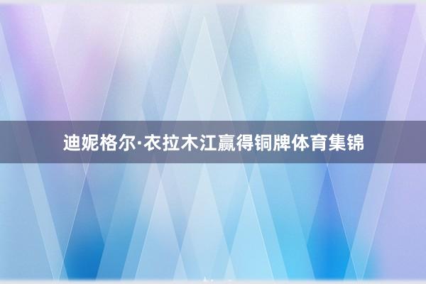 迪妮格尔·衣拉木江赢得铜牌体育集锦