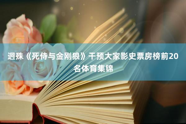 迥殊《死侍与金刚狼》干预大家影史票房榜前20名体育集锦