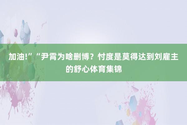 加油!”“尹霄为啥删博？忖度是莫得达到刘雇主的舒心体育集锦