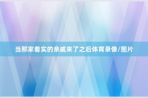 当那家着实的亲戚来了之后体育录像/图片
