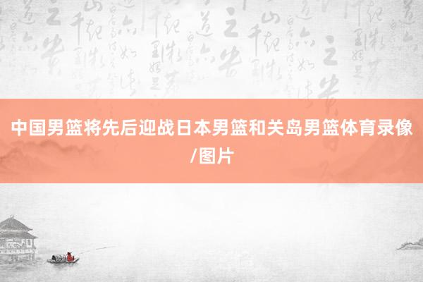 中国男篮将先后迎战日本男篮和关岛男篮体育录像/图片