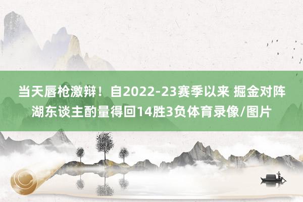 当天唇枪激辩！自2022-23赛季以来 掘金对阵湖东谈主酌量得回14胜3负体育录像/图片