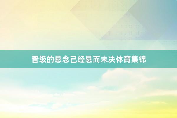 晋级的悬念已经悬而未决体育集锦