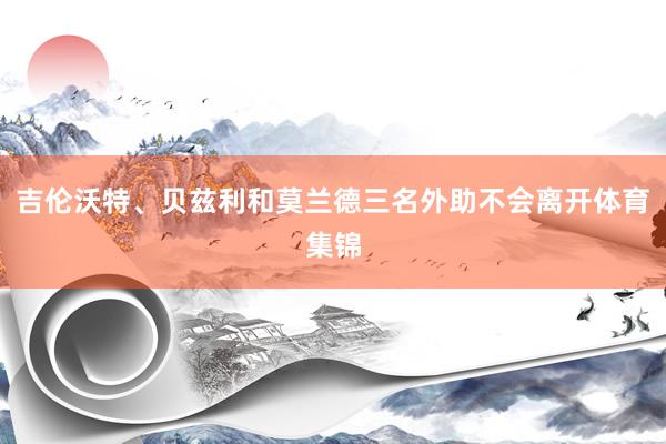 吉伦沃特、贝兹利和莫兰德三名外助不会离开体育集锦
