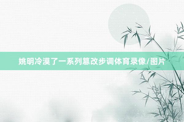 姚明冷漠了一系列篡改步调体育录像/图片