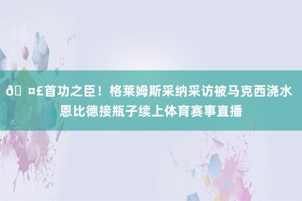 🤣首功之臣！格莱姆斯采纳采访被马克西浇水 恩比德接瓶子续上体育赛事直播