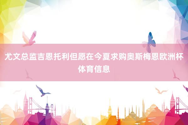 尤文总监吉恩托利但愿在今夏求购奥斯梅恩欧洲杯体育信息