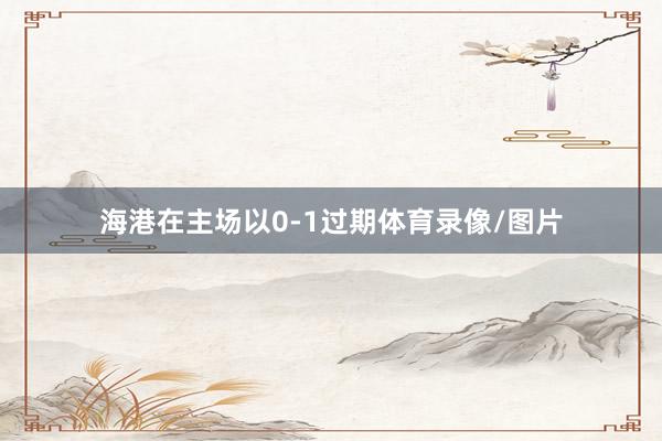 海港在主场以0-1过期体育录像/图片
